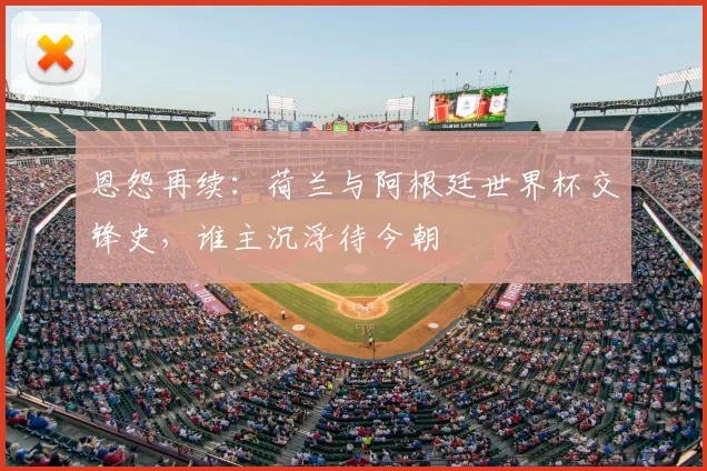 恩怨再续：荷兰与阿根廷世界杯交锋史，谁主沉浮待今朝