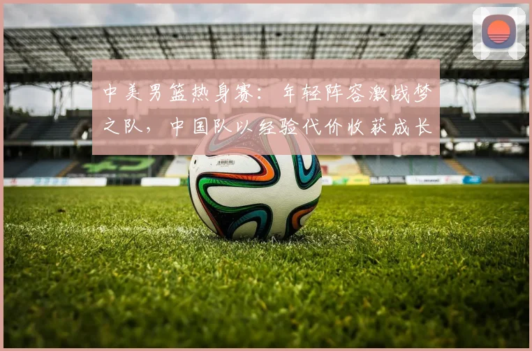 中美男篮热身赛：年轻阵容激战梦之队，中国队以经验代价收获成长