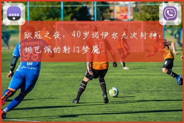 欧冠之夜，40岁诺伊尔九次封神，姆巴佩的射门梦魇