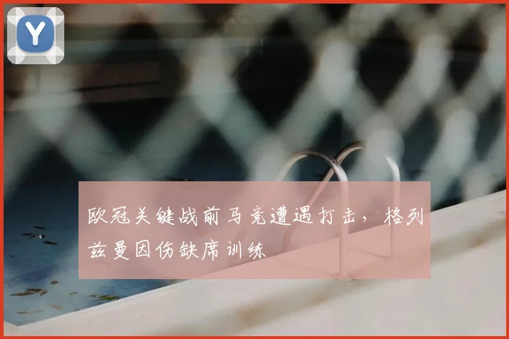 欧冠关键战前马竞遭遇打击，格列兹曼因伤缺席训练