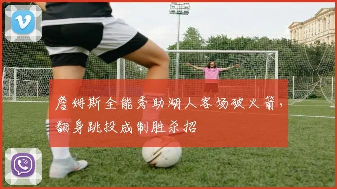詹姆斯全能秀助湖人客场破火箭，翻身跳投成制胜杀招