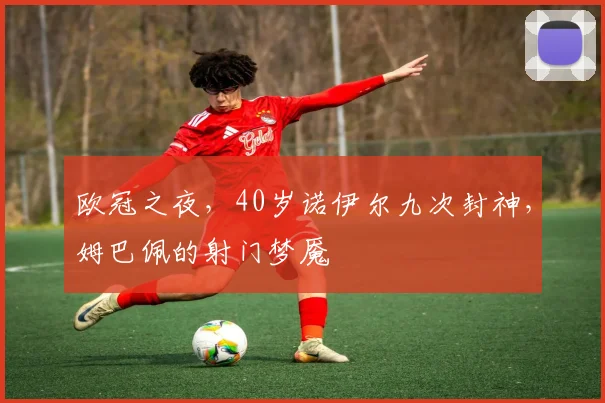 欧冠之夜，40岁诺伊尔九次封神，姆巴佩的射门梦魇