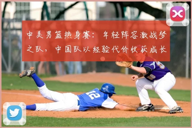 中美男篮热身赛:年轻阵容激战梦之队,中国队以经验代价收获成长