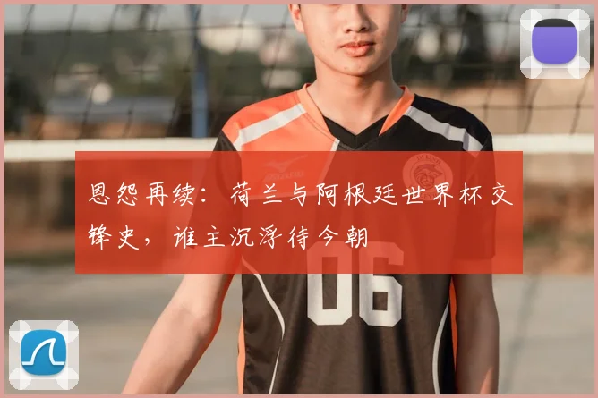 恩怨再续：荷兰与阿根廷世界杯交锋史，谁主沉浮待今朝