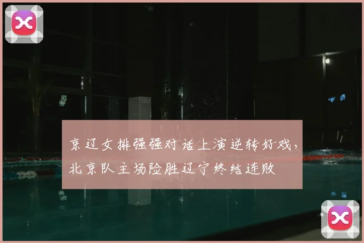 京辽女排强强对话上演逆转好戏，北京队主场险胜辽宁终结连败